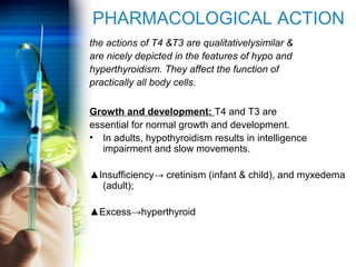 PHARMACOLOGICAL ACTION 
the actions of T4 &T3 are qualitativelysimilar & 
are nicely depicted in the features of hypo and 
hyperthyroidism. They affect the function of 
practically all body cells. 
Growth and development: T4 and T3 are 
essential for normal growth and development. 
• In adults, hypothyroidism results in intelligence 
impairment and slow movements. 
▲Insufficiency→ cretinism (infant & child), and myxedema 
(adult); 
▲Excess→hyperthyroid 
 