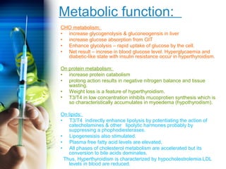 Metabolic function: 
CHO metabolism: 
• increase glycogenolysis & gluconeogensis in liver 
• increase glucose absorption from GIT 
• Enhance glycolysis – rapid uptake of glucose by the cell. 
• Net result – increse in blood glucose level. Hyperglycaemia and 
diabetic-like state with insulin resistance occur in hyperthyroidism. 
On protein metabolism: 
• increase protein catabolism 
• prolong action results in negative nitrogen balance and tissue 
wasting. 
• Weight loss is a feature of hyperthyroidism. 
• T3/T4 in low concentration inhibits mucoprotien synthesis which is 
so characteristically accumulates in myoedema (hypothyrodism). 
On lipids: 
• T3/T4 indirectly enhance lipolysis by potentiating the action of 
catecholamines & other lipolytic harmones probably by 
suppressing a phophodiesterases. 
• Lipogenesisis also stimulated. 
• Plasma free fatty acid levels are elevated, 
• All phases of cholesterol metabolism are accelerated but its 
conversion to bile acids dominates. 
Thus, Hyperthyroidism is characterized by hypocholestrolemia.LDL 
levels in blood are reduced. 
 