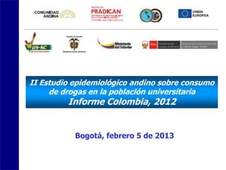 II Estudio epidemiológico andino sobre consumo
     de drogas en la población universitaria
         Informe Colombia, 2012


           Bogotá, febrero 5 de 2013
 