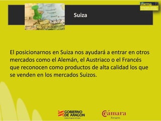 Suiza
El posicionarnos en Suiza nos ayudará a entrar en otros
mercados como el Alemán, el Austriaco o el Francés
que reconocen como productos de alta calidad los que
se venden en los mercados Suizos.
 
