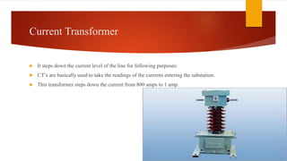 Current Transformer
 It steps down the current level of the line for following purposes:
 CT’s are basically used to take the readings of the currents entering the substation.
 This transformer steps down the current from 800 amps to 1 amp.
 