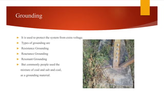 Grounding
 It is used to protect the system from extra voltage.
 Types of grounding are
 Resistance Grounding
 Reactance Grounding
 Resonant Grounding
 But commonly people used the
mixture of coal and salt and coal,
as a grounding material.
 
