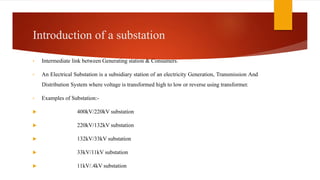 Introduction of a substation
• Intermediate link between Generating station & Consumers.
• An Electrical Substation is a subsidiary station of an electricity Generation, Transmission And
Distribution System where voltage is transformed high to low or reverse using transformer.
• Examples of Substation:-
 400kV/220kV substation
 220kV/132kV substation
 132kV/33kV substation
 33kV/11kV substation
 11kV/.4kV substation
 
