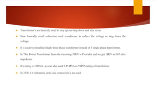 Transformer’s are basically used to step up and step down and vice versa.
 Now basically small substation used transformer to reduce the voltage or step down the
voltage.
 It is easier to installed single three phase transformer instead of 3 single phase transformer.
 In This Power Transformer from the incoming 33KV is Provided and we get 11KV as O/P after
step down.
 It’s rating is 10MVA, we can also used 3.15MVA or 5MVA rating of transformer.
 In 33/11KV substation delta-star connection’s are used.
 