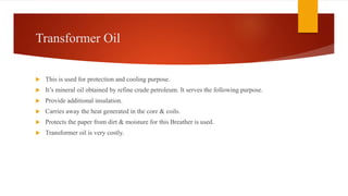 Transformer Oil
 This is used for protection and cooling purpose.
 It’s mineral oil obtained by refine crude petroleum. It serves the following purpose.
 Provide additional insulation.
 Carries away the heat generated in the core & coils.
 Protects the paper from dirt & moisture for this Breather is used.
 Transformer oil is very costly.
 