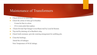 Maintenance of Transformers
 Check Oil level in main tank.
 Check the colour of silica gel in breather.
i. It must be blue in colour.
ii. If it is turns pink then replace.
 Check On load Tap Changer Lower/Raise trail by Local & Remote.
 Trip trail by draining oil in Buchholz relay.
 Check Earth resistance ,provide watering arrangement for earthling pits.
 Clean the bushings.
Attend the oil leakages.
Note Temperature of Oil & leakage.
 