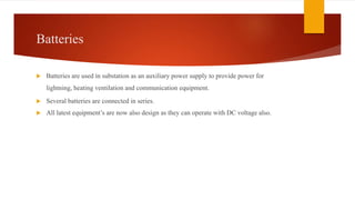 Batteries
 Batteries are used in substation as an auxiliary power supply to provide power for
lightning, heating ventilation and communication equipment.
 Several batteries are connected in series.
 All latest equipment’s are now also design as they can operate with DC voltage also.
 