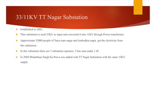 33/11KV TT Nagar Substation
 Established in 2002.
 This substation is used 33KV as input and converted it into 11KV through Power transformer.
 Approximate 52000 people of Tatya tope nagar and Ambedkar nagar get the electricity from
this substation.
 In this substation there are 3 substation operator, 3 line man under 1 JE.
 In 2004 Meharbaan Singh Ka Purva was added with TT Nagar Substation with the same 33KV
supply.
 