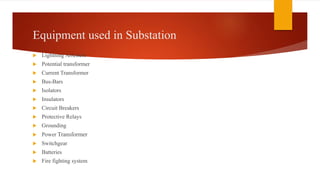 Equipment used in Substation
 Lightning Arresters
 Potential transformer
 Current Transformer
 Bus-Bars
 Isolators
 Insulators
 Circuit Breakers
 Protective Relays
 Grounding
 Power Transformer
 Switchgear
 Batteries
 Fire fighting system
 