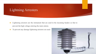 Lightning Arresters
 Lightening arrestors are the instrument that are used in the incoming feeders so that to
prevent the high voltage entering the main station.
 To prevent any damage lightening arrestors are used.
 