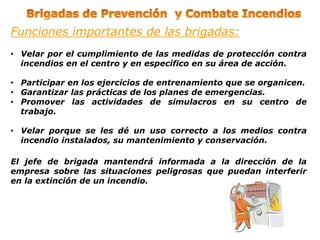 Funciones importantes de las brigadas:
• Velar por el cumplimiento de las medidas de protección contra
incendios en el centro y en específico en su área de acción.
• Participar en los ejercicios de entrenamiento que se organicen.
• Garantizar las prácticas de los planes de emergencias.
• Promover las actividades de simulacros en su centro de
trabajo.
• Velar porque se les dé un uso correcto a los medios contra
incendio instalados, su mantenimiento y conservación.
El jefe de brigada mantendrá informada a la dirección de la
empresa sobre las situaciones peligrosas que puedan interferir
en la extinción de un incendio.
 