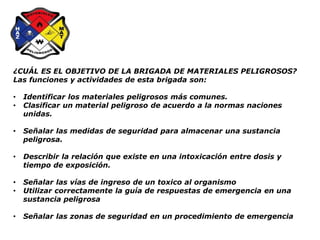 ¿CUÁL ES EL OBJETIVO DE LA BRIGADA DE MATERIALES PELIGROSOS?
Las funciones y actividades de esta brigada son:
• Identificar los materiales peligrosos más comunes.
• Clasificar un material peligroso de acuerdo a la normas naciones
unidas.
• Señalar las medidas de seguridad para almacenar una sustancia
peligrosa.
• Describir la relación que existe en una intoxicación entre dosis y
tiempo de exposición.
• Señalar las vías de ingreso de un toxico al organismo
• Utilizar correctamente la guía de respuestas de emergencia en una
sustancia peligrosa
• Señalar las zonas de seguridad en un procedimiento de emergencia
 