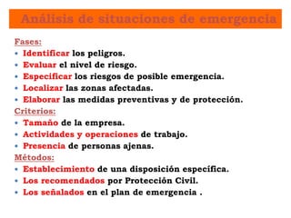 Análisis de situaciones de emergencia
Fases:
 Identificar los peligros.
 Evaluar el nivel de riesgo.
 Especificar los riesgos de posible emergencia.
 Localizar las zonas afectadas.
 Elaborar las medidas preventivas y de protección.
Criterios:
 Tamaño de la empresa.
 Actividades y operaciones de trabajo.
 Presencia de personas ajenas.
Métodos:
 Establecimiento de una disposición específica.
 Los recomendados por Protección Civil.
 Los señalados en el plan de emergencia .
 