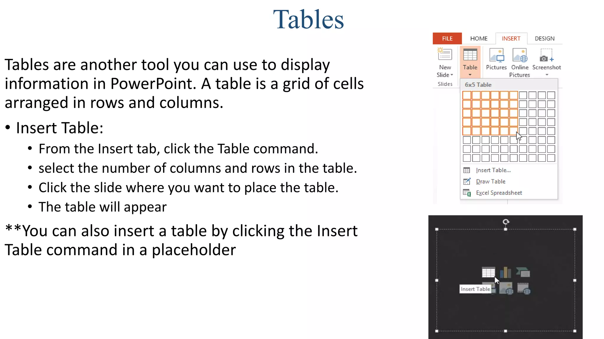 Tables
Tables are another tool you can use to display
information in PowerPoint. A table is a grid of cells
arranged in rows and columns.
• Insert Table:
• From the Insert tab, click the Table command.
• select the number of columns and rows in the table.
• Click the slide where you want to place the table.
• The table will appear
**You can also insert a table by clicking the Insert
Table command in a placeholder
 