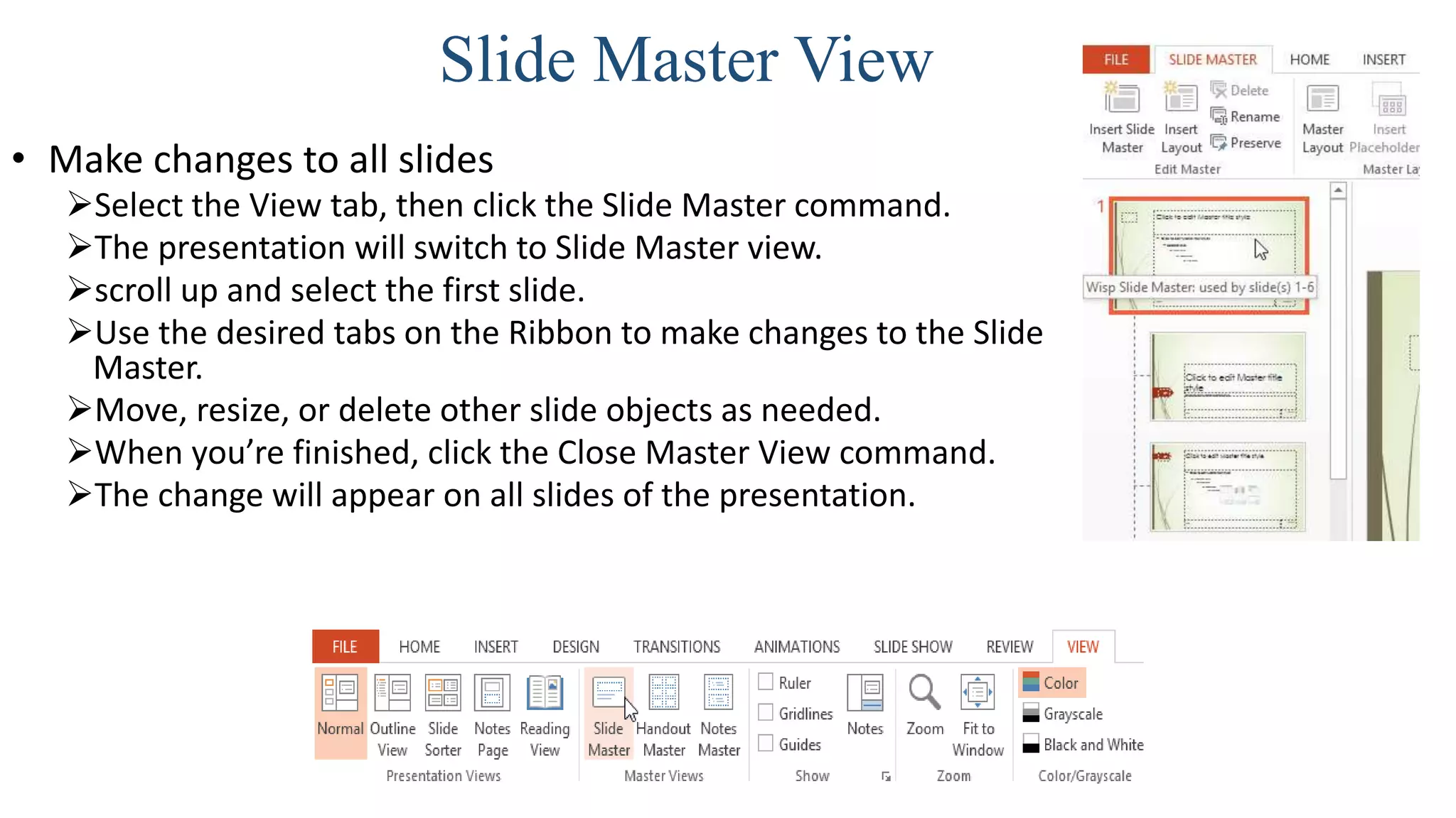 Slide Master View
• Make changes to all slides
Select the View tab, then click the Slide Master command.
The presentation will switch to Slide Master view.
scroll up and select the first slide.
Use the desired tabs on the Ribbon to make changes to the Slide
Master.
Move, resize, or delete other slide objects as needed.
When you’re finished, click the Close Master View command.
The change will appear on all slides of the presentation.
 