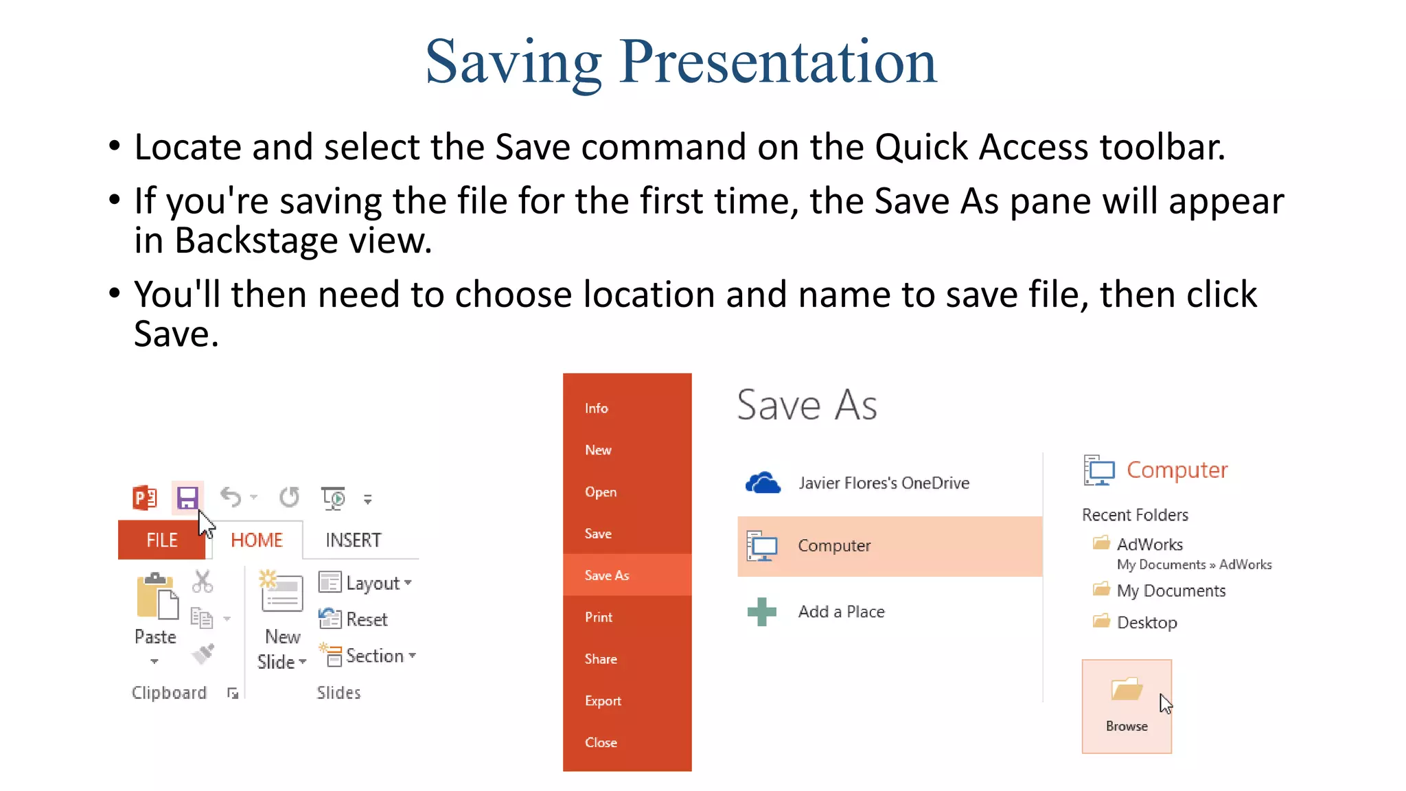 Saving Presentation
• Locate and select the Save command on the Quick Access toolbar.
• If you're saving the file for the first time, the Save As pane will appear
in Backstage view.
• You'll then need to choose location and name to save file, then click
Save.
 