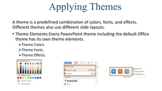 Applying Themes
A theme is a predefined combination of colors, fonts, and effects.
Different themes also use different slide layouts.
• Theme Elements-Every PowerPoint theme including the default Office
theme has its own theme elements.
Theme Colors
Theme Fonts.
Theme Effects.
 