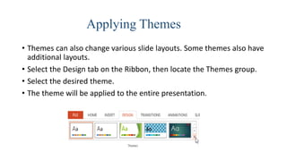 Applying Themes
• Themes can also change various slide layouts. Some themes also have
additional layouts.
• Select the Design tab on the Ribbon, then locate the Themes group.
• Select the desired theme.
• The theme will be applied to the entire presentation.
 