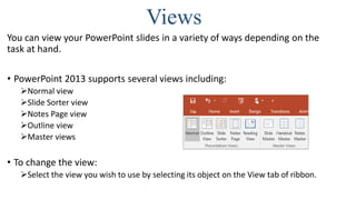 Views
You can view your PowerPoint slides in a variety of ways depending on the
task at hand.
• PowerPoint 2013 supports several views including:
Normal view
Slide Sorter view
Notes Page view
Outline view
Master views
• To change the view:
Select the view you wish to use by selecting its object on the View tab of ribbon.
Notes Page view
 