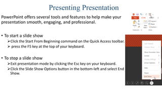 Presenting Presentation
PowerPoint offers several tools and features to help make your
presentation smooth, engaging, and professional.
• To start a slide show
Click the Start From Beginning command on the Quick Access toolbar.
 press the F5 key at the top of your keyboard.
• To stop a slide show
Exit presentation mode by clicking the Esc key on your keyboard.
Click the Slide Show Options button in the bottom-left and select End
Show.
 
