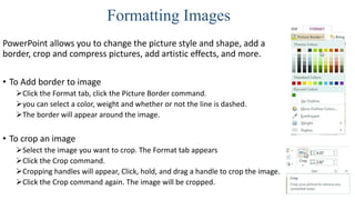 Formatting Images
PowerPoint allows you to change the picture style and shape, add a
border, crop and compress pictures, add artistic effects, and more.
• To Add border to image
Click the Format tab, click the Picture Border command.
you can select a color, weight and whether or not the line is dashed.
The border will appear around the image.
• To crop an image
Select the image you want to crop. The Format tab appears
Click the Crop command.
Cropping handles will appear, Click, hold, and drag a handle to crop the image.
Click the Crop command again. The image will be cropped.
 