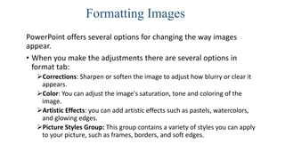 Formatting Images
PowerPoint offers several options for changing the way images
appear.
• When you make the adjustments there are several options in
format tab:
Corrections: Sharpen or soften the image to adjust how blurry or clear it
appears.
Color: You can adjust the image's saturation, tone and coloring of the
image.
Artistic Effects: you can add artistic effects such as pastels, watercolors,
and glowing edges.
Picture Styles Group: This group contains a variety of styles you can apply
to your picture, such as frames, borders, and soft edges.
 