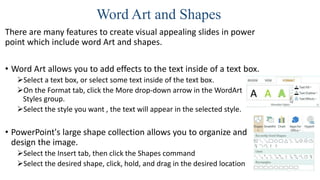 Word Art and Shapes
There are many features to create visual appealing slides in power
point which include word Art and shapes.
• Word Art allows you to add effects to the text inside of a text box.
Select a text box, or select some text inside of the text box.
On the Format tab, click the More drop-down arrow in the WordArt
Styles group.
Select the style you want , the text will appear in the selected style.
• PowerPoint's large shape collection allows you to organize and
design the image.
Select the Insert tab, then click the Shapes command
Select the desired shape, click, hold, and drag in the desired location
 