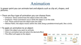 Animation
In power point you can animate text and objects such as clip art, shapes, and
pictures.
• There are four type of animation you can choose from:
• Entrance: These control how the object enters the slide.
• Emphasis: These animations occur while the object is on the slide.
• Exit: These control how the object exits the slide.
• Motion Paths: the object moves within the slide along a predetermined path, like a circle.
• To apply an animation to an object:
• Select the object you want to animate.
• Click on animation tab and select the desired effect.
• The effect will apply to the object.
 