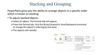 Stacking and Grouping
PowerPoint gives you the ability to arrange objects in a specific order
which is known as stacking.
• To adjust stacked objects
Select an object. The Format tab will appear.
From the Format tab, click the Bring Forward or Send Backward command
to change the object's ordering by one level.
The objects will reorder.
 
