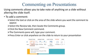 Commenting on Presentations
Using comments allows you to take note of anything on a slide without
altering the slide itself.
• To add a comment:
Select the text or click on the area of the slide where you want the comment to
appear.
Select the Review tab, then locate the Comments group.
Click the New Comment command.
The Comments pane will, type your comment.
Press Enter or click anywhere on the slide to return to your presentation
 