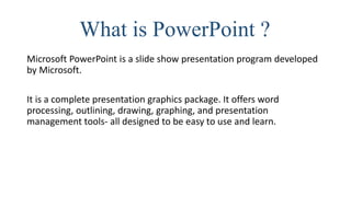 What is PowerPoint ?
Microsoft PowerPoint is a slide show presentation program developed
by Microsoft.
It is a complete presentation graphics package. It offers word
processing, outlining, drawing, graphing, and presentation
management tools- all designed to be easy to use and learn.
 