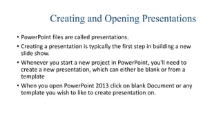 Creating and Opening Presentations
• PowerPoint files are called presentations.
• Creating a presentation is typically the first step in building a new
slide show.
• Whenever you start a new project in PowerPoint, you'll need to
create a new presentation, which can either be blank or from a
template
• When you open PowerPoint 2013 click on blank Document or any
template you wish to like to create presentation on.
 