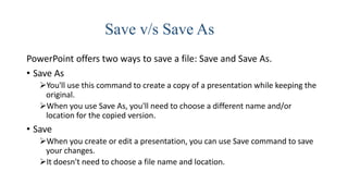 Save v/s Save As
PowerPoint offers two ways to save a file: Save and Save As.
• Save As
You'll use this command to create a copy of a presentation while keeping the
original.
When you use Save As, you'll need to choose a different name and/or
location for the copied version.
• Save
When you create or edit a presentation, you can use Save command to save
your changes.
It doesn't need to choose a file name and location.
 