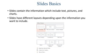 Slides Basics
• Slides contain the information which include text, pictures, and
charts.
• Slides have different layouts depending upon the information you
want to include.
 