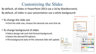 Customizing the Slides
By default, all slides in PowerPoint 2013 use a 16 by 9(widescreen).
By default, all slides in your presentation use a white background
• To change the slide size
Click the slide size, choose the desired size and click ok.
• To change background of slides
Select design tab and click format background.
Select the desired fill options.
The background style of the selected slide will update.
 
