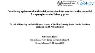 Combining agricultural and social protection interventions – the potential
for synergies and efficiency gains
Technical Meeting on Social Protection as a Tool for Poverty Reduction in the Near
East and North Africa Region
Fabio Veras Soares
International Policy Centre for Inclusive Growth
Beirut, Lebanon, 29-30 March 2017
 