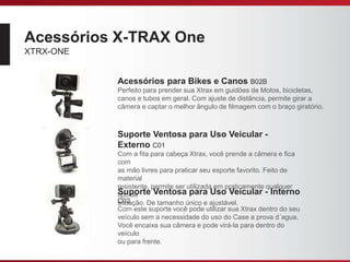 Acessórios X-TRAX One
XTRX-ONE
Acessórios para Bikes e Canos B02B
Perfeito para prender sua Xtrax em guidões de Motos, bicicletas,
canos e tubos em geral. Com ajuste de distância, permite girar a
câmera e captar o melhor ângulo de filmagem com o braço giratório.
Suporte Ventosa para Uso Veicular -
Externo C01
Com a fita para cabeça Xtrax, você prende a câmera e fica
com
as mão livres para praticar seu esporte favorito. Feito de
material
resistente, permite ser utilizada em praticamente qualquer
tipo de
situação. De tamanho único e ajustável.
Suporte Ventosa para Uso Veicular - Interno
C02
Com este suporte você pode utilizar sua Xtrax dentro do seu
veículo sem a necessidade do uso do Case a prova d´agua.
Você encaixa sua câmera e pode virá-la para dentro do
veículo
ou para frente.
 