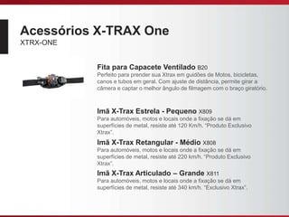 Acessórios X-TRAX One
XTRX-ONE
Fita para Capacete Ventilado B20
Perfeito para prender sua Xtrax em guidões de Motos, bicicletas,
canos e tubos em geral. Com ajuste de distância, permite girar a
câmera e captar o melhor ângulo de filmagem com o braço giratório.
Imã X-Trax Estrela - Pequeno X809
Para automóveis, motos e locais onde a fixação se dá em
superfícies de metal, resiste até 120 Km/h. “Produto Exclusivo
Xtrax”.
Imã X-Trax Retangular - Médio X808
Para automóveis, motos e locais onde a fixação se dá em
superfícies de metal, resiste até 220 km/h. “Produto Exclusivo
Xtrax”.
Imã X-Trax Articulado – Grande X811
Para automóveis, motos e locais onde a fixação se dá em
superfícies de metal, resiste até 340 km/h. “Exclusivo Xtrax”.
 