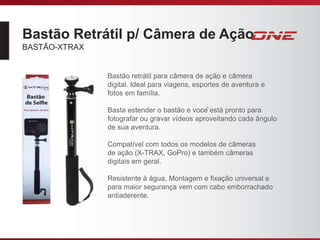 Bastão Retrátil p/ Câmera de Ação
BASTÃO-XTRAX
Bastão retrátil para câmera de ação e câmera
digital. Ideal para viagens, esportes de aventura e
fotos em família.
Basta estender o bastão e você está pronto para
fotografar ou gravar vídeos aproveitando cada ângulo
de sua aventura.
Compatível com todos os modelos de câmeras
de ação (X-TRAX, GoPro) e também câmeras
digitais em geral.
Resistente à água, Montagem e fixação universal e
para maior segurança vem com cabo emborrachado
antiaderente.
 