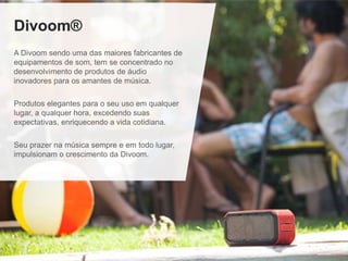 Divoom®
A Divoom sendo uma das maiores fabricantes de
equipamentos de som, tem se concentrado no
desenvolvimento de produtos de áudio
inovadores para os amantes de música.
Produtos elegantes para o seu uso em qualquer
lugar, a qualquer hora, excedendo suas
expectativas, enriquecendo a vida cotidiana.
Seu prazer na música sempre e em todo lugar,
impulsionam o crescimento da Divoom.
 