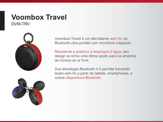 Voombox Travel
DVM-TRV
Voombox-Travel é um alto-falante sem fio via
Bluetooth ultra portátil com microfone integrado.
Resistente a poeira e a respingos d`água, seu
design se torna uma ótima opção para os amantes
de música ao ar livre.
Sua tecnologia Bluetooth 4.0 permite transmitir
áudio sem fio a partir de tablets, smartphones, e
outros dispositivos Bluetooth.
 