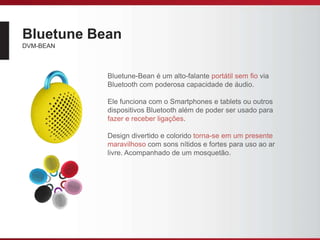 Bluetune Bean
DVM-BEAN
Bluetune-Bean é um alto-falante portátil sem ﬁo via
Bluetooth com poderosa capacidade de áudio.
Ele funciona com o Smartphones e tablets ou outros
dispositivos Bluetooth além de poder ser usado para
fazer e receber ligações.
Design divertido e colorido torna-se em um presente
maravilhoso com sons nítidos e fortes para uso ao ar
livre. Acompanhado de um mosquetão.
 