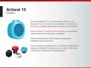 Airbeat 10
DVM-BEAT
Divoom Airbeat-10 é um alto-falante sem fio, via
Bluetooth, com microfone incorporado e resistente a
respingos, perfeito para praia, piscina e ou chuveiro.
Inclui ventosa e suporte para bicicleta o que permite
você anexá-lo em diversos os lugares.
Fácil de emparelhar com qualquer dispositivo
habilitado para Bluetooth.
Com encaixes que permitem o multi-uso em diversos
lugares o Airbeat 10 ainda vem com cabo USB para
conexão de dispositivos não-Bluetooth.
 