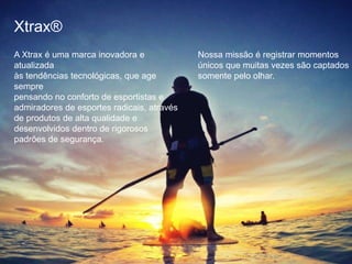 Xtrax®
A Xtrax é uma marca inovadora e
atualizada
às tendências tecnológicas, que age
sempre
pensando no conforto de esportistas e
admiradores de esportes radicais, através
de produtos de alta qualidade e
desenvolvidos dentro de rigorosos
padrões de segurança.
Nossa missão é registrar momentos
únicos que muitas vezes são captados
somente pelo olhar.
 