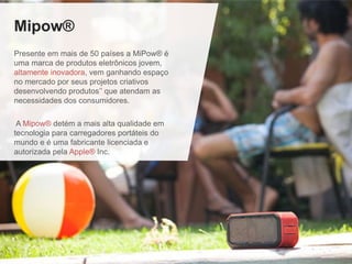 Mipow®
Presente em mais de 50 países a MiPow® é
uma marca de produtos eletrônicos jovem,
altamente inovadora, vem ganhando espaço
no mercado por seus projetos criativos
desenvolvendo produtos’’ que atendam as
necessidades dos consumidores.
A Mipow® detém a mais alta qualidade em
tecnologia para carregadores portáteis do
mundo e é uma fabricante licenciada e
autorizada pela Apple® Inc.
 