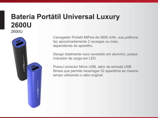 Bateria Portátil Universal Luxury
2600U
2600U
Carregador Portatil MiPow de 2600 mAh, sua potência
faz aproximadamente 2 recargas ou mais,
dependendo do aparelho.
Design totalmente novo revestido em alumínio, possui
indicador de carga em LED.
Possui conector Micro USB, além de entrada USB
fêmea que permite recarregar 02 aparelhos ao mesmo
tempo utilizando o cabo original.
 