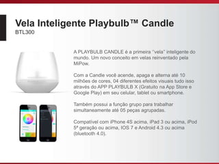 Vela Inteligente Playbulb™ Candle
BTL300
A PLAYBULB CANDLE é a primeira ‘’vela’’ inteligente do
mundo. Um novo conceito em velas reinventado pela
MiPow.
Com a Candle você acende, apaga e alterna até 10
milhões de cores, 04 diferentes efeitos visuais tudo isso
através do APP PLAYBULB X (Gratuito na App Store e
Google Play) em seu celular, tablet ou smartphone.
Também possui a função grupo para trabalhar
simultaneamente até 05 peças agrupadas.
Compatível com iPhone 4S acima, iPad 3 ou acima, iPod
5ª geração ou acima, IOS 7 e Android 4.3 ou acima
(bluetooth 4.0).
 