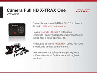 Câmera Full HD X-TRAX One
XTRX-ONE
O novo lançamento X-TRAX ONE é a câmera
de ação mais leve do mercado.
Possui visor de LCD de 2 polegadas
(embutido) para visualização e reprodução em
tempo real e pesa apenas 71g.
Resolução de vídeo FULL HD 1080p, HD 720p
e resolução de foto com até 8mp.
Vem com menu totalmente em português e
botões interativos, facilitando a utilização do
usuário.
 