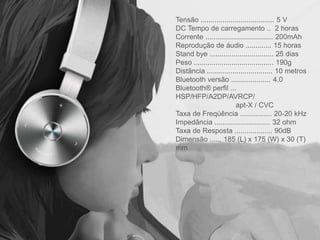 Tensão ..................................... 5 V
DC Tempo de carregamento .. 2 horas
Corrente .................................. 200mAh
Reprodução de áudio ............. 15 horas
Stand bye ................................ 25 dias
Peso ........................................ 190g
Distância ................................. 10 metros
Bluetooth versão .................... 4.0
Bluetooth® perfil ...
HSP/HFP/A2DP/AVRCP/
apt-X / CVC
Taxa de Freqüência ................ 20-20 kHz
Impedância ............................ 32 ohm
Taxa de Resposta ................... 90dB
Dimensão ...... 185 (L) x 175 (W) x 30 (T)
mm
 