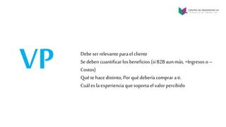 VP Debe ser relevante para el cliente
Se deben cuantificarlos beneficios (si B2B aunmás, +Ingresos o –
Costos)
Qué te hace distinto, Por qué debería comprar a ti.
Cuáles laexperiencia que soporta el valor percibido
 